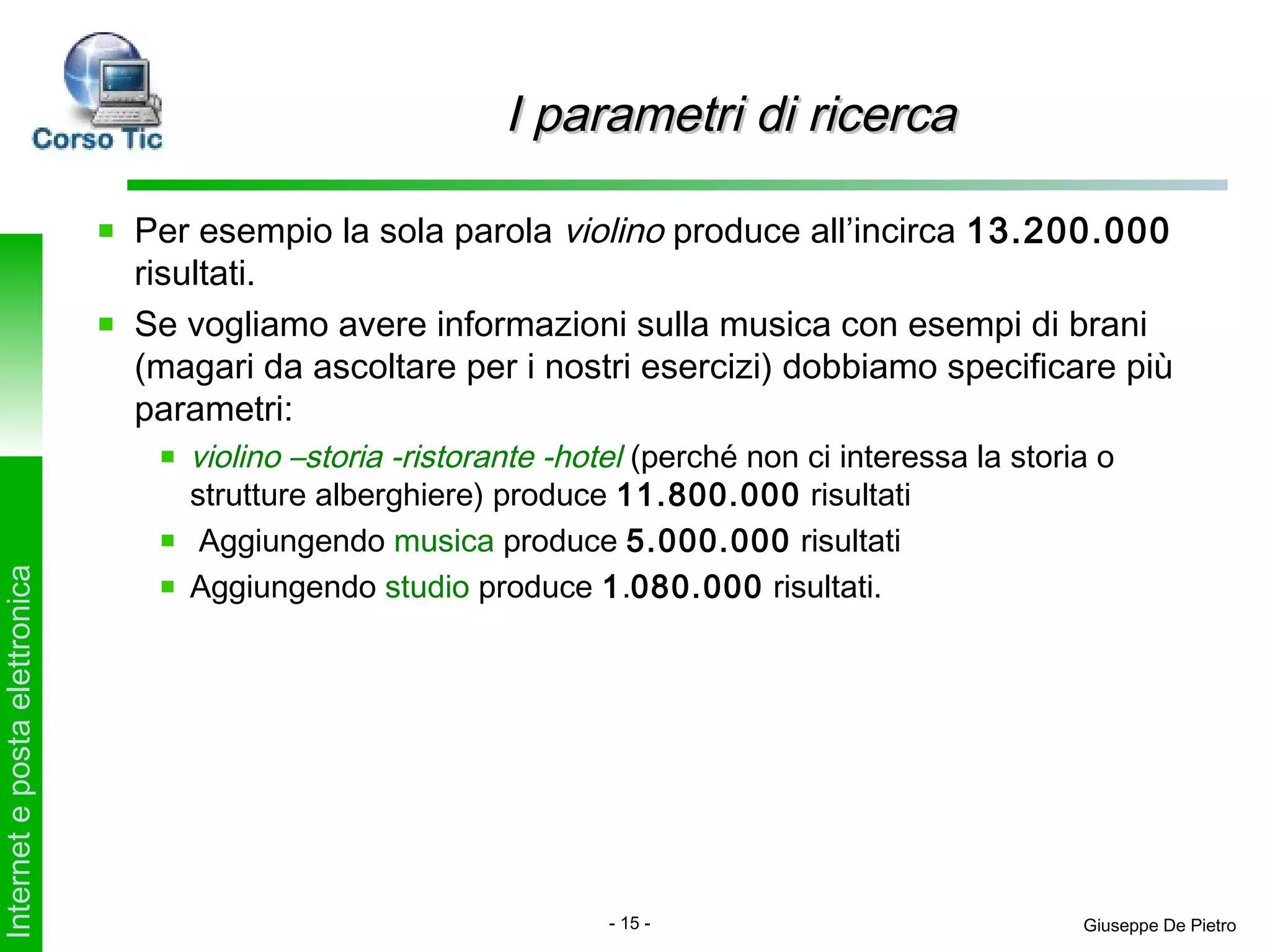 I parametri di ricerca

                               Per esempio la sola parola violino produce all’incirca 13.200.000
                               risultati.
                               Se vogliamo avere informazioni sulla musica con esempi di brani
                               (magari da ascoltare per i nostri esercizi) dobbiamo specificare più
                               parametri:
                                  violino –storia -ristorante -hotel (perché non ci interessa la storia o
                                  strutture alberghiere) produce 11.800.000 risultati
                                   Aggiungendo musica produce 5.000.000 risultati
                                  Aggiungendo studio produce 1.080.000 risultati.
Internet e posta elettronica




                                                                  - 15 -                              Giuseppe De Pietro
 