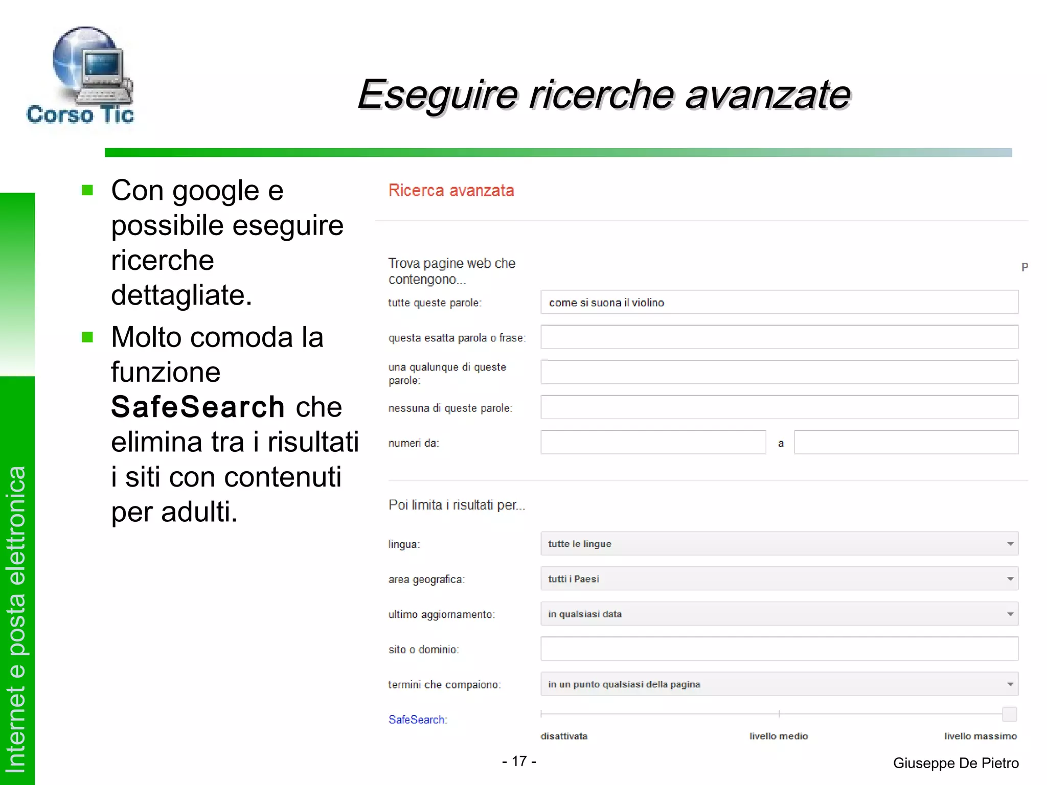 Eseguire ricerche avanzate

                               Con google e
                               possibile eseguire
                               ricerche
                               dettagliate.
                               Molto comoda la
                               funzione
                               SafeSearch che
                               elimina tra i risultati
                               i siti con contenuti
Internet e posta elettronica




                               per adulti.




                                                            - 17 -                Giuseppe De Pietro
 