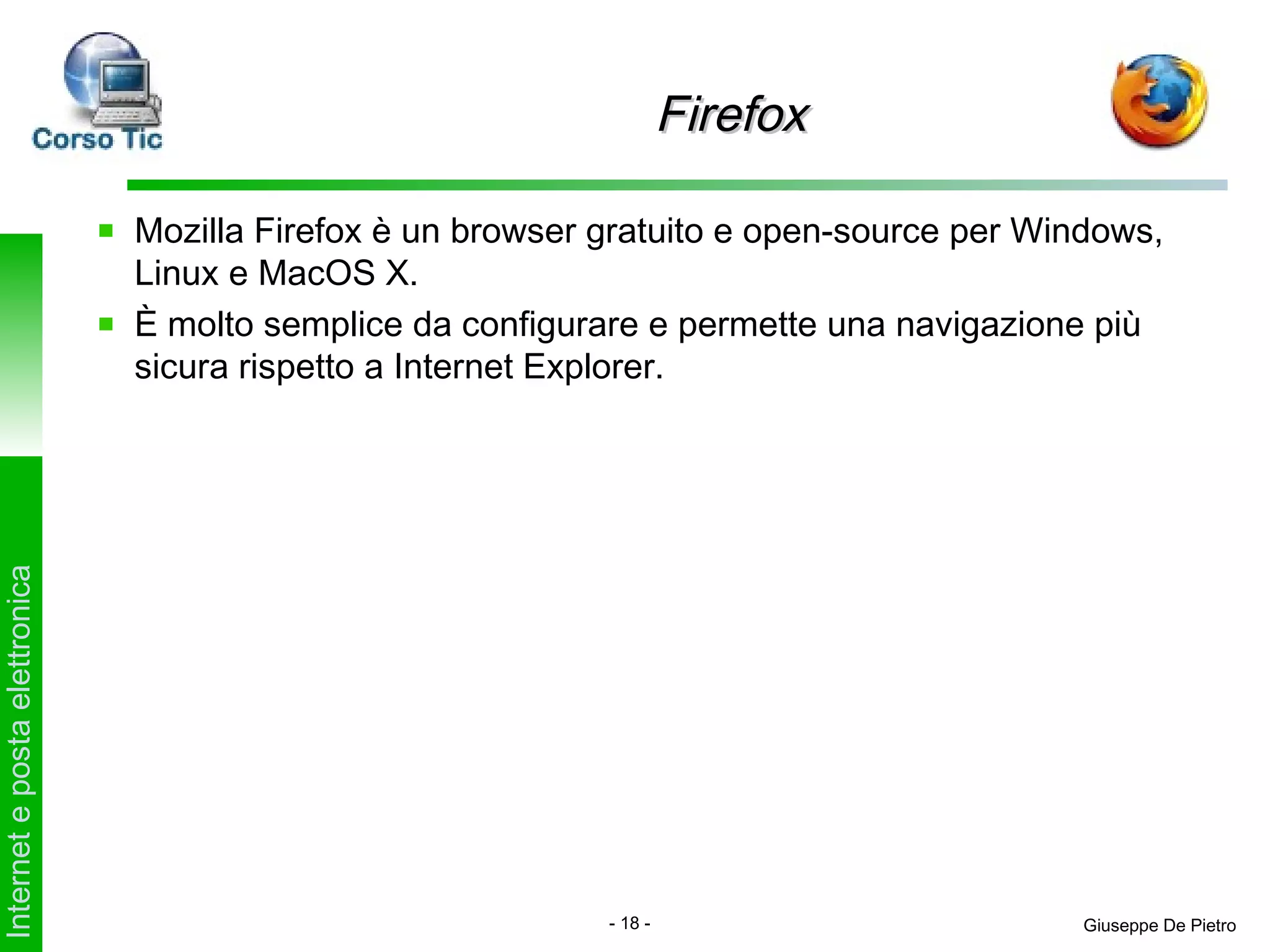 Firefox

                               Mozilla Firefox è un browser gratuito e open-source per Windows,
                               Linux e MacOS X.
                               È molto semplice da configurare e permette una navigazione più
                               sicura rispetto a Internet Explorer.
Internet e posta elettronica




                                                            - 18 -                        Giuseppe De Pietro
 
