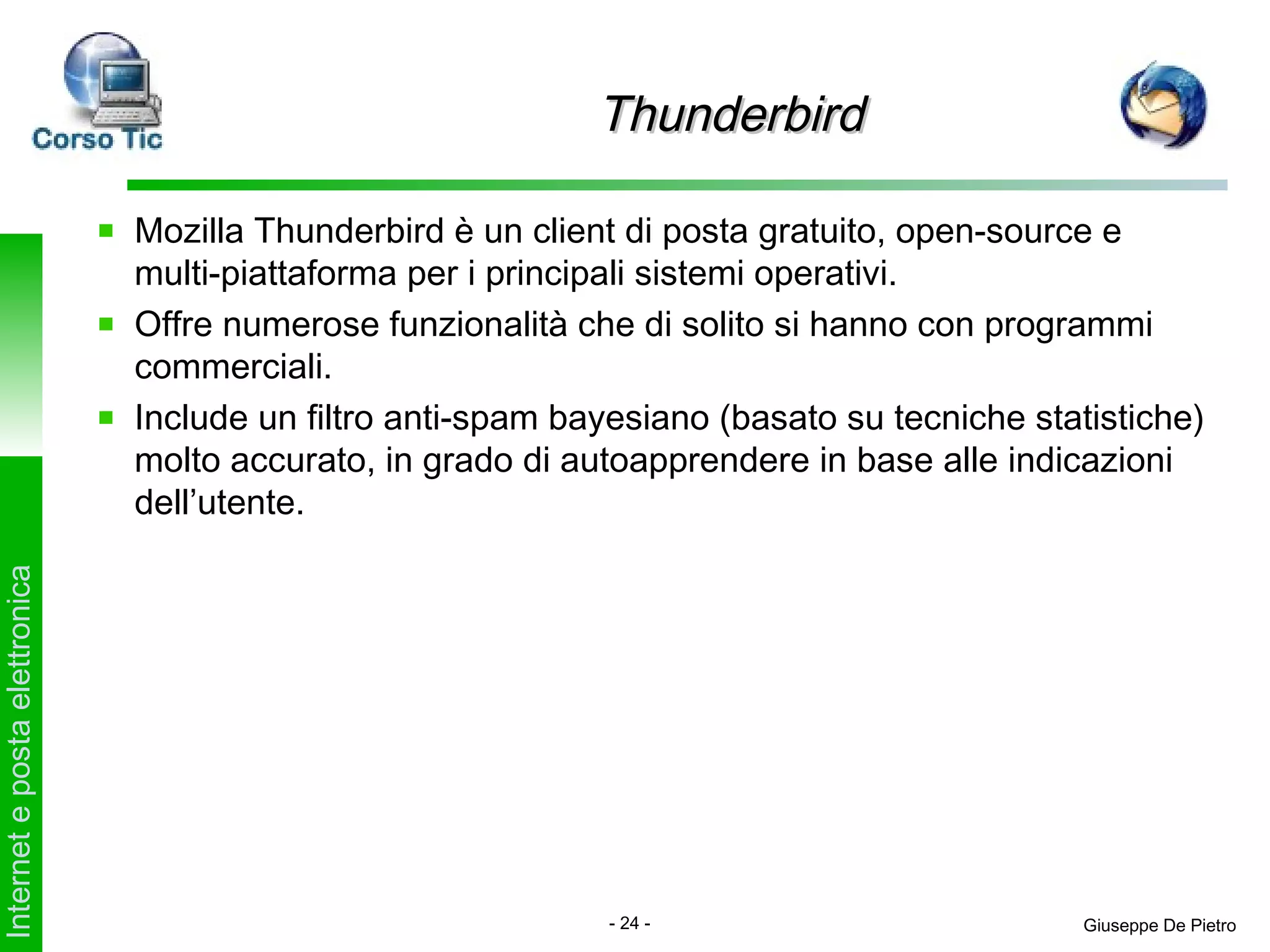 Thunderbird

                               Mozilla Thunderbird è un client di posta gratuito, open-source e
                               multi-piattaforma per i principali sistemi operativi.
                               Offre numerose funzionalità che di solito si hanno con programmi
                               commerciali.
                               Include un filtro anti-spam bayesiano (basato su tecniche statistiche)
                               molto accurato, in grado di autoapprendere in base alle indicazioni
                               dell’utente.
Internet e posta elettronica




                                                              - 24 -                         Giuseppe De Pietro
 