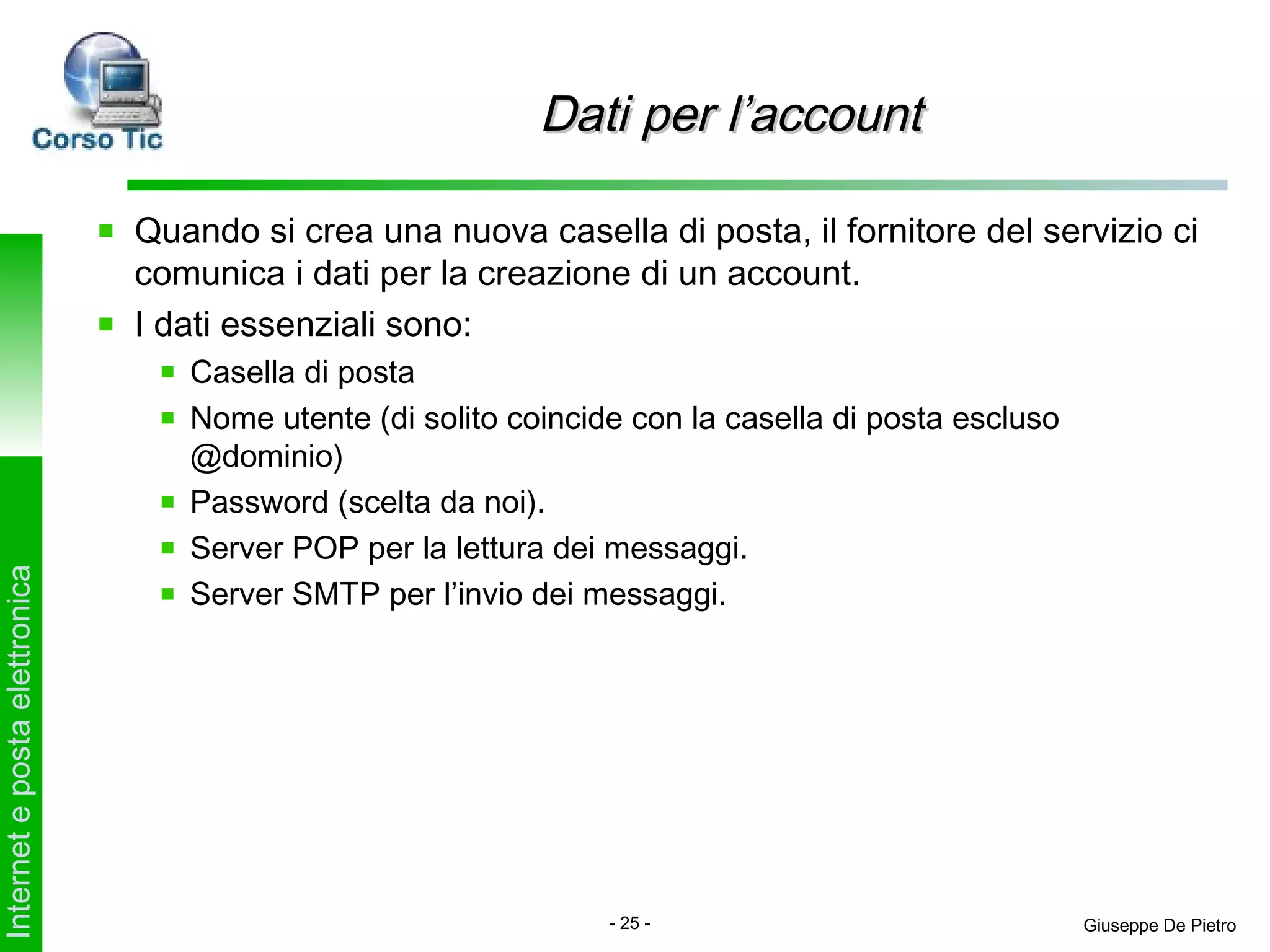 Dati per l’account

                               Quando si crea una nuova casella di posta, il fornitore del servizio ci
                               comunica i dati per la creazione di un account.
                               I dati essenziali sono:
                                  Casella di posta
                                  Nome utente (di solito coincide con la casella di posta escluso
                                  @dominio)
                                  Password (scelta da noi).
                                  Server POP per la lettura dei messaggi.
Internet e posta elettronica




                                  Server SMTP per l’invio dei messaggi.




                                                                - 25 -                              Giuseppe De Pietro
 
