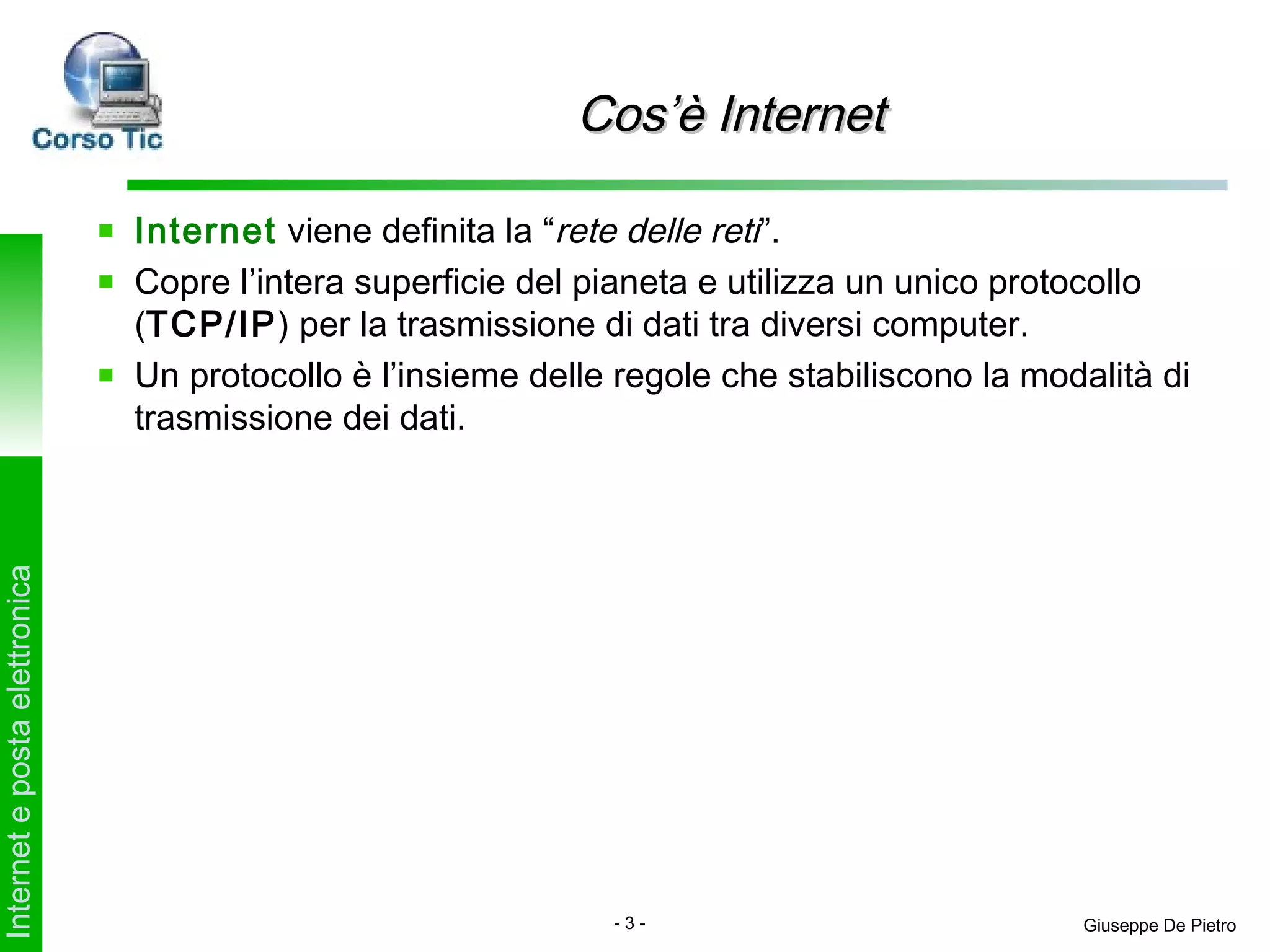 Cos’è Internet

                               Internet viene definita la “rete delle reti”.
                               Copre l’intera superficie del pianeta e utilizza un unico protocollo
                               (TCP/IP) per la trasmissione di dati tra diversi computer.
                               Un protocollo è l’insieme delle regole che stabiliscono la modalità di
                               trasmissione dei dati.
Internet e posta elettronica




                                                              -3-                            Giuseppe De Pietro
 