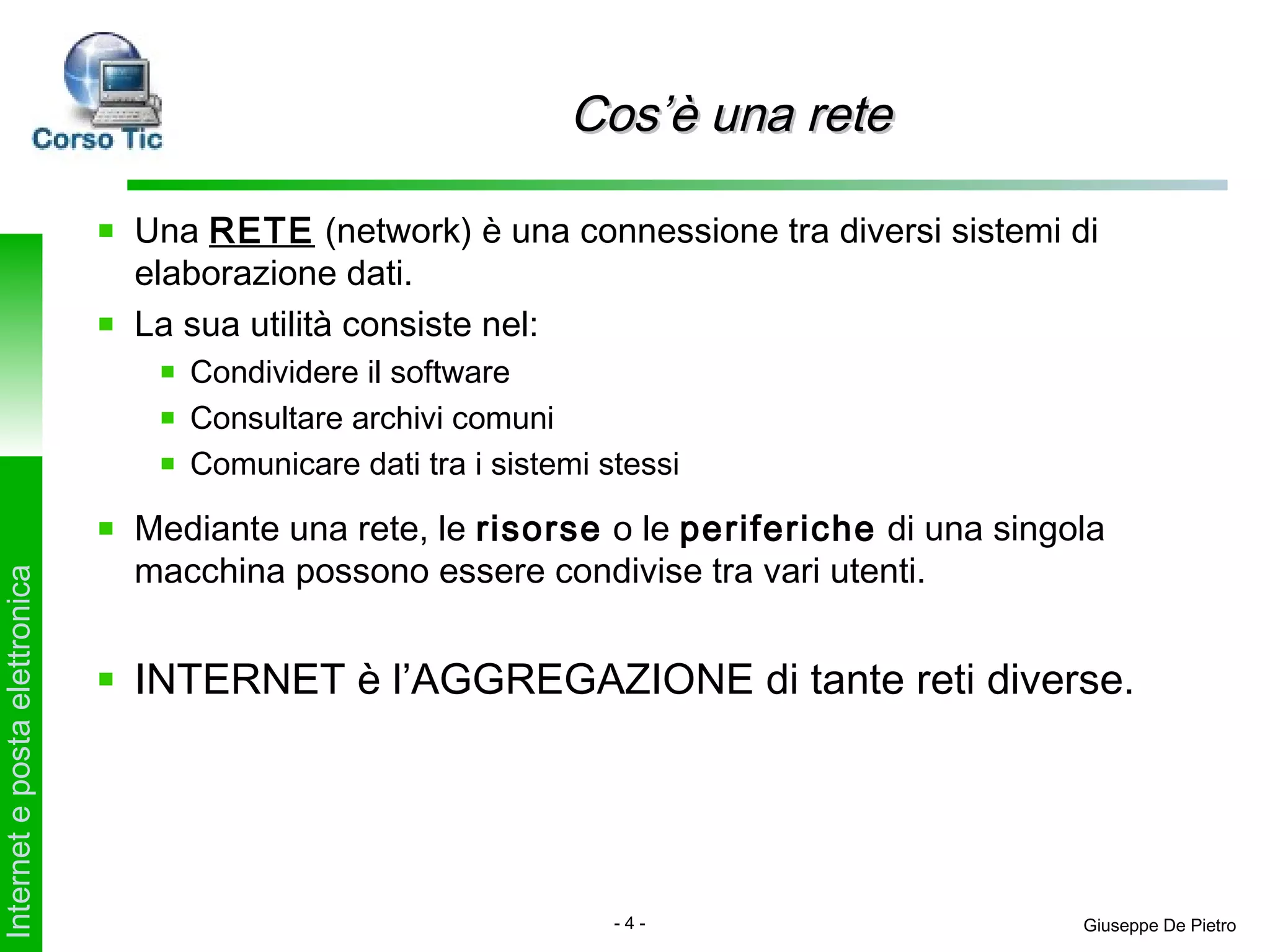 Cos’è una rete

                               Una RETE (network) è una connessione tra diversi sistemi di
                               elaborazione dati.
                               La sua utilità consiste nel:
                                  Condividere il software
                                  Consultare archivi comuni
                                  Comunicare dati tra i sistemi stessi

                               Mediante una rete, le risorse o le periferiche di una singola
                               macchina possono essere condivise tra vari utenti.
Internet e posta elettronica




                               INTERNET è l’AGGREGAZIONE di tante reti diverse.




                                                                 -4-                      Giuseppe De Pietro
 