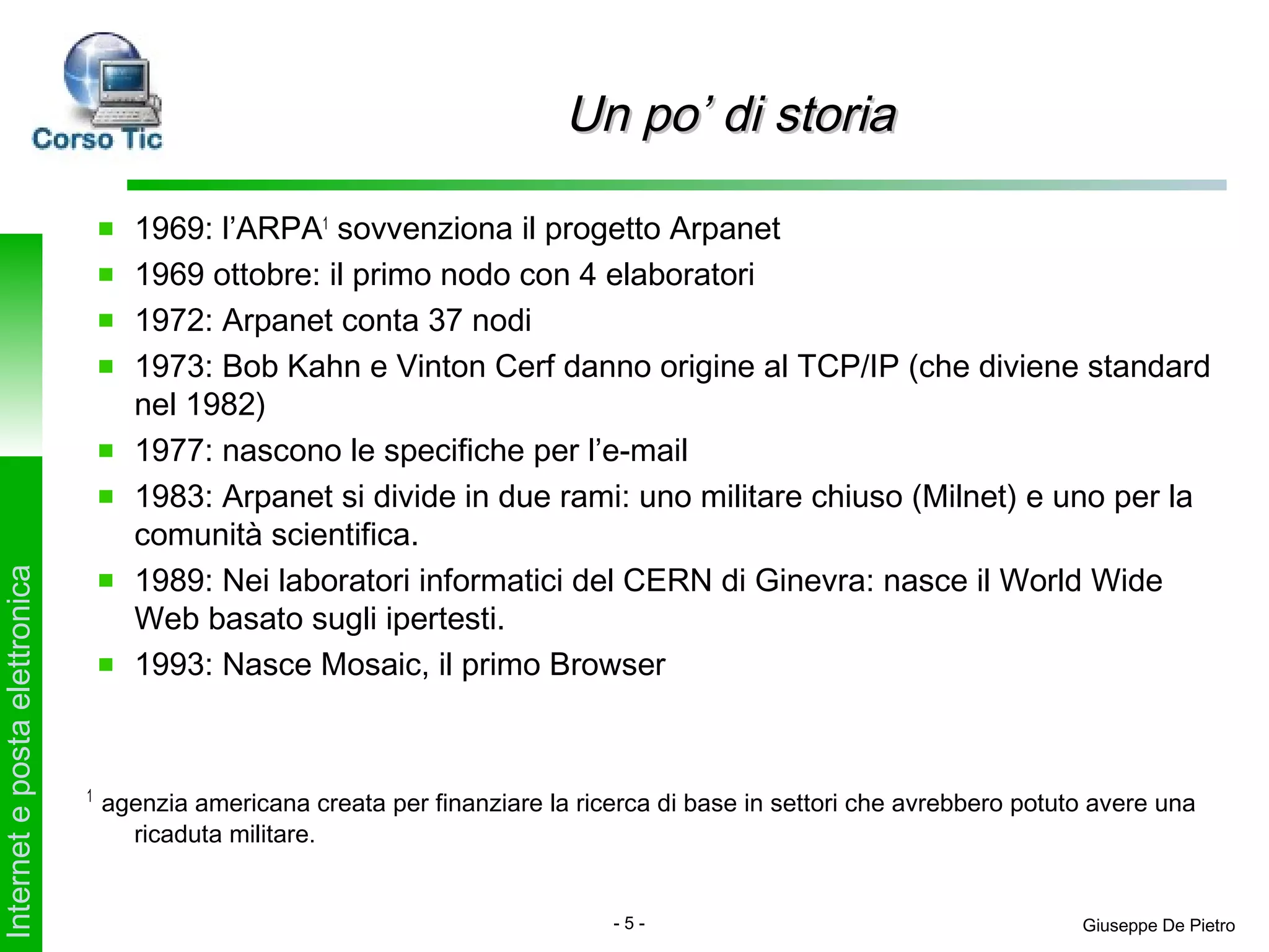 Un po’ di storia

                                     1969: l’ARPA1 sovvenziona il progetto Arpanet
                                     1969 ottobre: il primo nodo con 4 elaboratori
                                     1972: Arpanet conta 37 nodi
                                     1973: Bob Kahn e Vinton Cerf danno origine al TCP/IP (che diviene standard
                                     nel 1982)
                                     1977: nascono le specifiche per l’e-mail
                                     1983: Arpanet si divide in due rami: uno militare chiuso (Milnet) e uno per la
                                     comunità scientifica.
                                     1989: Nei laboratori informatici del CERN di Ginevra: nasce il World Wide
Internet e posta elettronica




                                     Web basato sugli ipertesti.
                                     1993: Nasce Mosaic, il primo Browser


                               1
                                   agenzia americana creata per finanziare la ricerca di base in settori che avrebbero potuto avere una
                                     ricaduta militare.


                                                                                 -5-                                        Giuseppe De Pietro
 