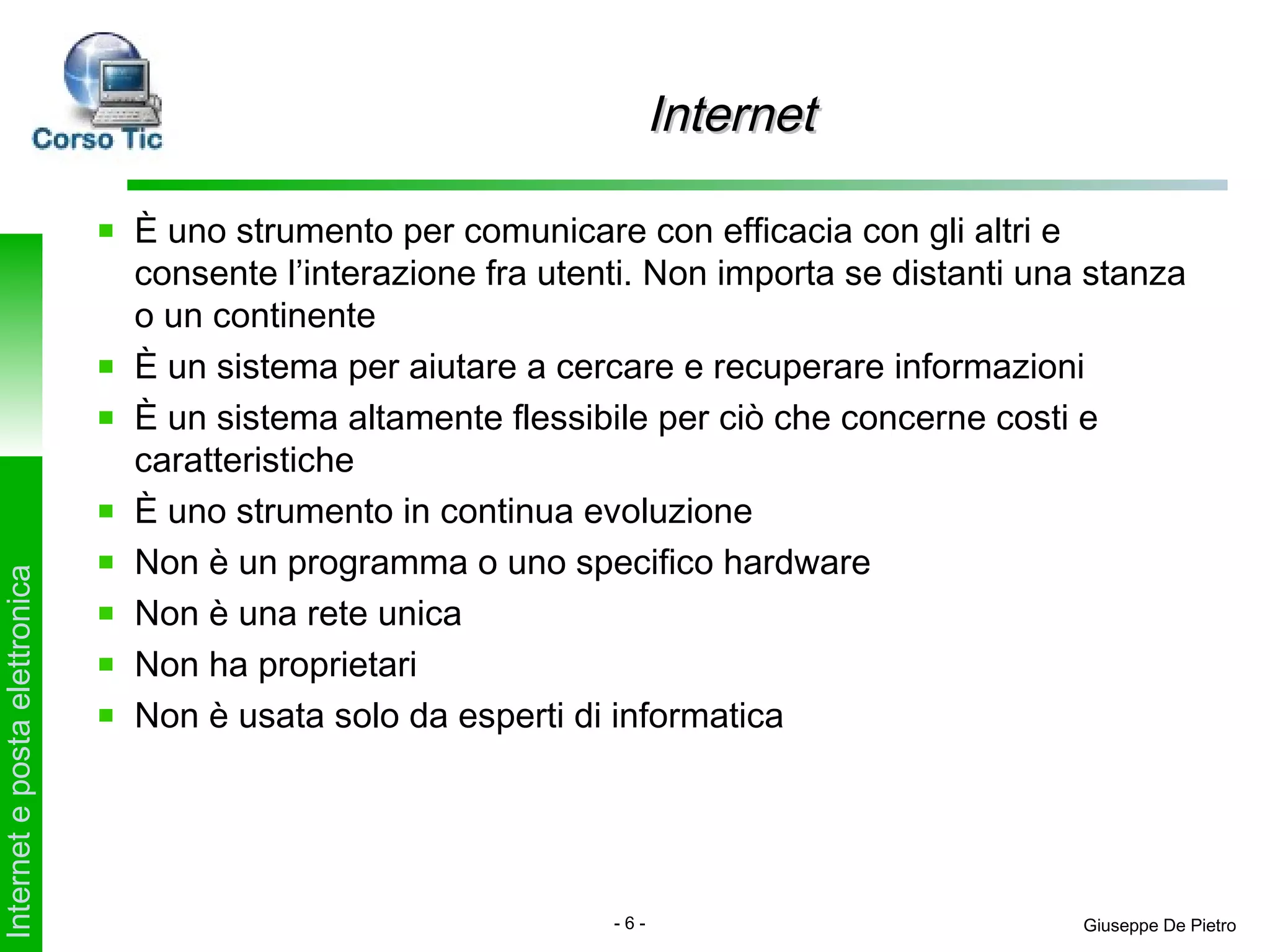 Internet

                               È uno strumento per comunicare con efficacia con gli altri e
                               consente l’interazione fra utenti. Non importa se distanti una stanza
                               o un continente
                               È un sistema per aiutare a cercare e recuperare informazioni
                               È un sistema altamente flessibile per ciò che concerne costi e
                               caratteristiche
                               È uno strumento in continua evoluzione
                               Non è un programma o uno specifico hardware
Internet e posta elettronica




                               Non è una rete unica
                               Non ha proprietari
                               Non è usata solo da esperti di informatica




                                                              -6-                            Giuseppe De Pietro
 