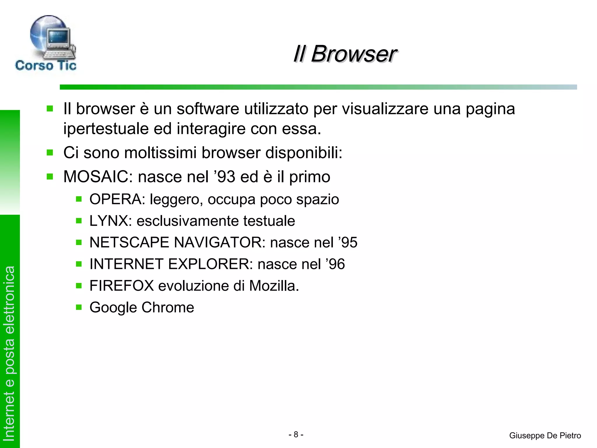 Il Browser

                               Il browser è un software utilizzato per visualizzare una pagina
                               ipertestuale ed interagire con essa.
                               Ci sono moltissimi browser disponibili:
                               MOSAIC: nasce nel ’93 ed è il primo
                                  OPERA: leggero, occupa poco spazio
                                  LYNX: esclusivamente testuale
                                  NETSCAPE NAVIGATOR: nasce nel ’95
                                  INTERNET EXPLORER: nasce nel ’96
Internet e posta elettronica




                                  FIREFOX evoluzione di Mozilla.
                                  Google Chrome




                                                              -8-                            Giuseppe De Pietro
 