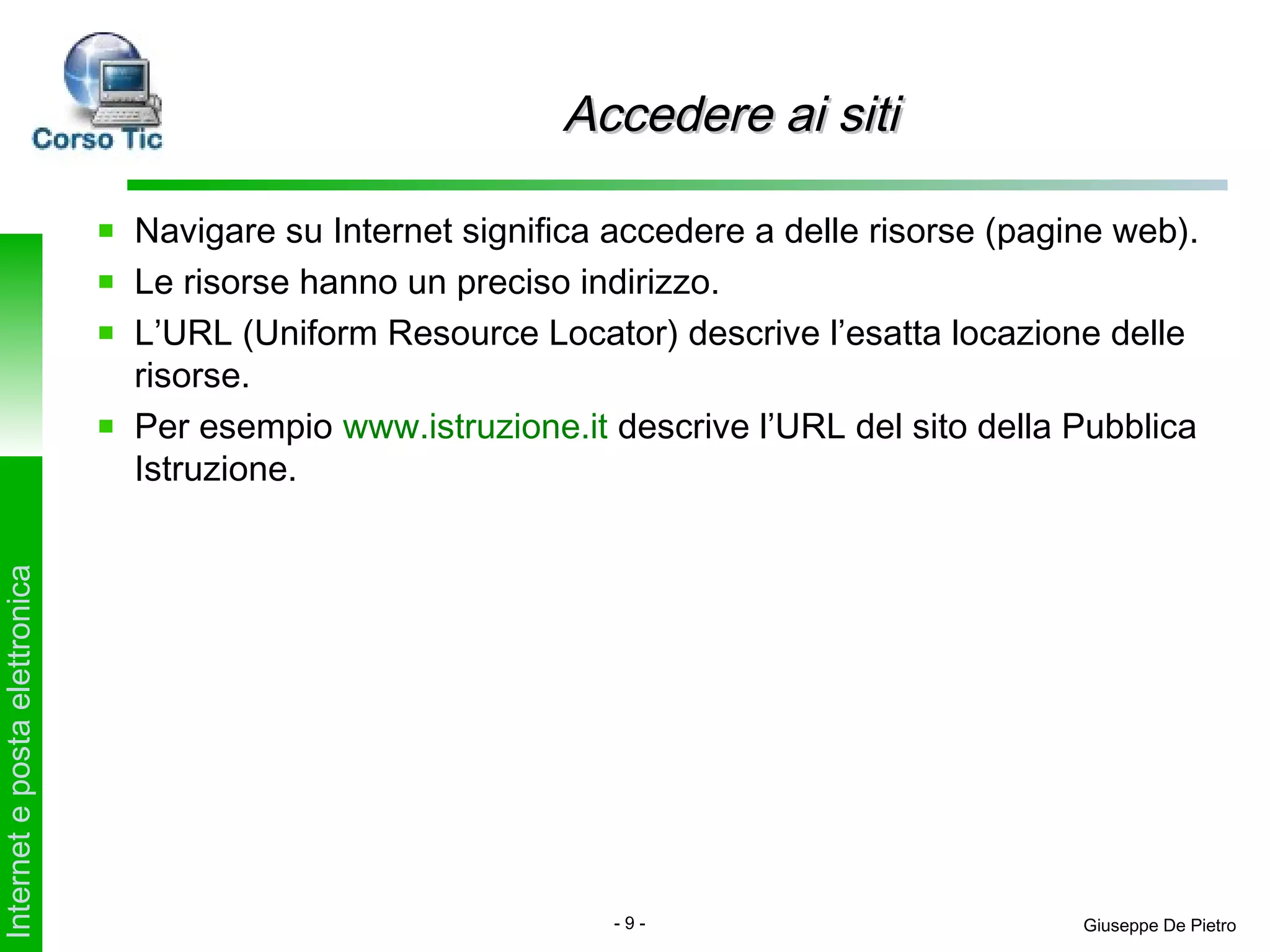 Accedere ai siti

                               Navigare su Internet significa accedere a delle risorse (pagine web).
                               Le risorse hanno un preciso indirizzo.
                               L’URL (Uniform Resource Locator) descrive l’esatta locazione delle
                               risorse.
                               Per esempio www.istruzione.it descrive l’URL del sito della Pubblica
                               Istruzione.
Internet e posta elettronica




                                                              -9-                           Giuseppe De Pietro
 