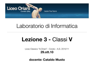Laboratorio di Informatica
Lezione 3 - Classi V
Liceo Classico “A.Oriani” - Corato - A.S. 2010/11
29.ott.10
docente: Cataldo Musto
 