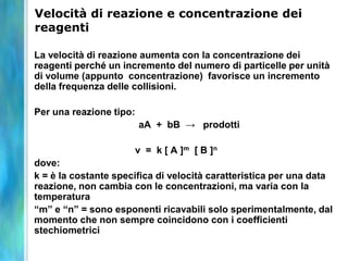 Velocità di reazione e concentrazione dei
reagenti
La velocità di reazione aumenta con la concentrazione dei
reagenti perché un incremento del numero di particelle per unità
di volume (appunto concentrazione) favorisce un incremento
della frequenza delle collisioni.
Per una reazione tipo:
aA + bB → prodotti
v = k [ A ]m [ B ]n
dove:
k = è la costante specifica di velocità caratteristica per una data
reazione, non cambia con le concentrazioni, ma varia con la
temperatura
“m” e “n” = sono esponenti ricavabili solo sperimentalmente, dal
momento che non sempre coincidono con i coefficienti
stechiometrici
 