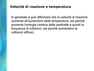 Velocità di reazione e temperatura
In generale si può affermare che la velocità di reazione
aumenta all’aumentare della temperatura, sia perché
aumenta l’energia cinetica delle particelle e quindi la
frequenza di collisioni, sia perché aumentano le
collisioni efficaci.
 