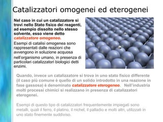 Catalizzatori omogenei ed eterogenei
Nel caso in cui un catalizzatore si
trovi nello Stato fisico dei reagenti,
ad esempio dissolto nello stesso
solvente, esso viene detto
catalizzatore omogeneo.
Esempi di catalisi omogenea sono
rappresentati dalle reazioni che
avvengono in soluzione acquosa
nell’organismo umano, in presenza di
particolari catalizzatori biologici detti
enzimi.
Quando, invece un catalizzatore si trova in uno stato fisico differente
(il caso più comune è quello di un solido introdotto in una reazione in
fase gassosa) è denominato catalizzatore eterogeneo. Nell’industria
molti processi chimici si realizzano in presenza di catalizzatori
eterogenei.
Esempi di questo tipo di catalizzatori frequentemente impiegati sono
metalli, quali il ferro, il platino, il nichel, il palladio e molti altri, utilizzati in
uno stato finemente suddiviso.
 