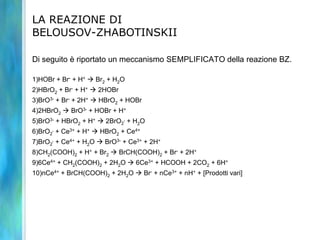 LA REAZIONE DI
BELOUSOV-ZHABOTINSKII
Di seguito è riportato un meccanismo SEMPLIFICATO della reazione BZ.
1)HOBr + Br- + H+  Br2 + H2O
2)HBrO2 + Br- + H+  2HOBr
3)BrO3- + Br- + 2H+  HBrO2 + HOBr
4)2HBrO2  BrO3- + HOBr + H+
5)BrO3- + HBrO2 + H+  2BrO2
. + H2O
6)BrO2
. + Ce3+ + H+  HBrO2 + Ce4+
7)BrO2
. + Ce4+ + H2O  BrO3- + Ce3+ + 2H+
8)CH2(COOH)2 + H+ + Br2  BrCH(COOH)2 + Br- + 2H+
9)6Ce4+ + CH2(COOH)2 + 2H2O  6Ce3+ + HCOOH + 2CO2 + 6H+
10)nCe4+ + BrCH(COOH)2 + 2H2O  Br- + nCe3+ + nH+ + [Prodotti vari]
 