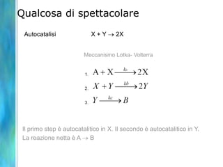 Qualcosa di spettacolare
Autocatalisi X + Y 2X
Il primo step è autocatalitico in X. Il secondo è autocatalitico in Y.
La reazione netta è A B
Meccanismo Lotka- Volterra
 