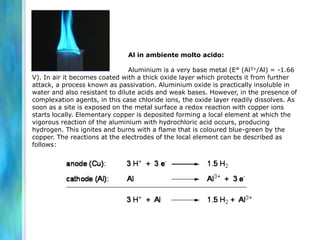 Al in ambiente molto acido:
Aluminium is a very base metal (E° (Al3+/Al) = -1.66
V). In air it becomes coated with a thick oxide layer which protects it from further
attack, a process known as passivation. Aluminium oxide is practically insoluble in
water and also resistant to dilute acids and weak bases. However, in the presence of
complexation agents, in this case chloride ions, the oxide layer readily dissolves. As
soon as a site is exposed on the metal surface a redox reaction with copper ions
starts locally. Elementary copper is deposited forming a local element at which the
vigorous reaction of the aluminium with hydrochloric acid occurs, producing
hydrogen. This ignites and burns with a flame that is coloured blue-green by the
copper. The reactions at the electrodes of the local element can be described as
follows:
 