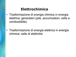 Elettrochimica
• Trasformazione di energia chimica in energia
elettrica: generatori (pile, accumulatori, celle a
combustibile)
• Trasformazione di energia elettrica in energia
chimica: celle di elettrolisi
 