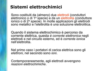 Sistemi elettrochimici
Sono costituiti da (almeno) due elettrodi (conduttori
elettronico o di 1a specie) e da un elettrolita (conduttore
ionico o di 2a specie). In molte applicazioni gli elettrodi
sono metallici e l’elettrolita è una soluzione elettrolitica.
Quando il sistema elettrochimico è percorso da
corrente elettrica, questa è corrente elettronica negli
elettrodi e nel circuito esterno, ed è corrente ionica
nell’elettrolita.
Nel primo caso i portatori di carica elettrica sono gli
elettroni, nel secondo sono ioni.
Contemporaneamente, agli elettrodi avvengono
reazioni elettrochimiche.
 