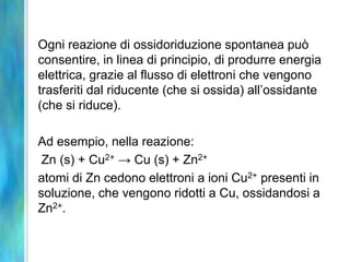 Ogni reazione di ossidoriduzione spontanea può
consentire, in linea di principio, di produrre energia
elettrica, grazie al flusso di elettroni che vengono
trasferiti dal riducente (che si ossida) all’ossidante
(che si riduce).
Ad esempio, nella reazione:
Zn (s) + Cu2+ → Cu (s) + Zn2+
atomi di Zn cedono elettroni a ioni Cu2+ presenti in
soluzione, che vengono ridotti a Cu, ossidandosi a
Zn2+.
 