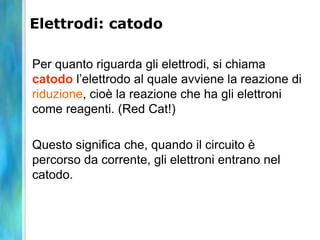Elettrodi: catodo
Per quanto riguarda gli elettrodi, si chiama
catodo l’elettrodo al quale avviene la reazione di
riduzione, cioè la reazione che ha gli elettroni
come reagenti. (Red Cat!)
Questo significa che, quando il circuito è
percorso da corrente, gli elettroni entrano nel
catodo.
 
