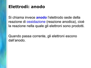 Elettrodi: anodo
Si chiama invece anodo l’elettrodo sede della
reazione di ossidazione (reazione anodica), cioè
la reazione nella quale gli elettroni sono prodotti.
Quando passa corrente, gli elettroni escono
dall’anodo.
 