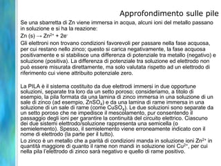 Approfondimento sulle pile
Se una sbarretta di Zn viene immersa in acqua, alcuni ioni del metallo passano
in soluzione e si ha la reazione:
Zn (s) → Zn2+ + 2e-
Gli elettroni non trovano condizioni favorevoli per passare nella fase acquosa,
per cui restano nello zinco; questo si carica negativamente, la fase acquosa
positivamente e si stabilisce una differenza di potenziale tra metallo (negativo) e
soluzione (positiva). La differenza di potenziale tra soluzione ed elettrodo non
può essere misurata direttamente, ma solo valutata rispetto ad un elettrodo di
riferimento cui viene attribuito potenziale zero.
La PILA è il sistema costituito da due elettrodi immersi in due opportune
soluzioni, separate tra loro da un setto poroso; consideriamo, a titolo di
esempio, la pila formata da una lamina di zinco immersa in una soluzione di un
sale di zinco (ad esempio, ZnSO4) e da una lamina di rame immersa in una
soluzione di un sale di rame (come CuSO4). Le due soluzioni sono separate da
un setto poroso che ne impedisce il mescolamento, pur consentendo il
passaggio degli ioni per garantire la continuità del circuito elettrico. Ciascuno
dei due sistemi elettrodo/soluzione rappresenta una semicella (o
semielemento). Spesso, il semielemento viene erroneamente indicato con il
nome di elettrodo (la parte per il tutto).
Lo zinco è un metallo che a parità di condizioni manda in soluzione ioni Zn2+ in
quantità maggiore di quanto il rame non mandi in soluzione ioni Cu2+, per cui
nella pila l’elettrodo di zinco sarà negativo e quello di rame positivo.
 