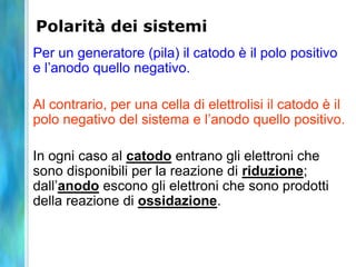 Polarità dei sistemi
Per un generatore (pila) il catodo è il polo positivo
e l’anodo quello negativo.
Al contrario, per una cella di elettrolisi il catodo è il
polo negativo del sistema e l’anodo quello positivo.
In ogni caso al catodo entrano gli elettroni che
sono disponibili per la reazione di riduzione;
dall’anodo escono gli elettroni che sono prodotti
della reazione di ossidazione.
 