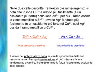 Nelle due celle descritte (rame-zinco e rame-argento) si
nota che lo ione Cu2+ è ridotto più facilmente (è un
ossidante più forte) dello ione Zn2+, per cui il rame ossida
lo zinco metallico a Zn2+. Invece Ag+ è ridotto più
facilmente (è un ossidante più forte) di Cu2+, così Ag+
ossida il rame metallico a Cu2+ .
Zn2+ < Cu2+ < Ag+ Ag < Cu < Zn
forza ossidante crescente forza riducente crescente
Il valore del potenziale di cella misura la spontaneità della sua
reazione redox. Per ogni semireazione si può misurare la sua
tendenza ad avvenire, il che determina la forza riducente od ossidante
delle specie.
 