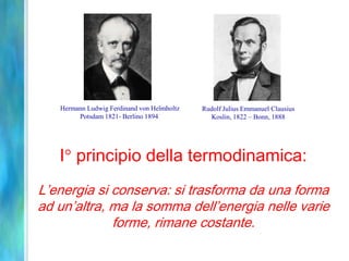 I principio della termodinamica:
L’energia si conserva: si trasforma da una forma
ad un’altra, ma la somma dell’energia nelle varie
forme, rimane costante.
Hermann Ludwig Ferdinand von Helmholtz
Potsdam 1821- Berlino 1894
Rudolf Julius Emmanuel Clausius
Koslin, 1822 – Bonn, 1888
 