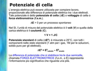 Potenziale di cella
L’energia elettrica può essere utilizzata per compiere lavoro,
proporzionale alla differenza di potenziale elettrico tra i due elettrodi.
Tale potenziale è detto potenziale di cella ( E) o voltaggio di cella o
forza elettromotrice (f.e.m.).
E > 0 per un processo spontaneo
Nel SI, l’unità di misura del potenziale elettrico è il volt (V) e quella della
carica elettrica è il coulomb (C).
1 V = 1 J/C
Potenziale standard di cella ( E0): è misurato a 25°C, con tutti i
componenti nello stato standard (1 atm per i gas, 1M per le soluzioni,
solido puro per gli elettrodi).
E0 = E0
catodo – E0
anodo
La differenza di potenziale che si stabilisce tra le due semicelle,
chiamata FORZA ELETTROMOTRICE (f.e.m., o E) rappresenta
l’informazione più significativa che riguarda una pila.
 