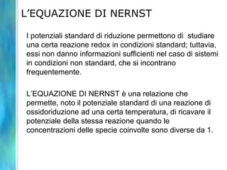 L’EQUAZIONE DI NERNST
I potenziali standard di riduzione permettono di studiare
una certa reazione redox in condizioni standard; tuttavia,
essi non danno informazioni sufficienti nel caso di sistemi
in condizioni non standard, che si incontrano
frequentemente.
L’EQUAZIONE DI NERNST è una relazione che
permette, noto il potenziale standard di una reazione di
ossidoriduzione ad una certa temperatura, di ricavare il
potenziale della stessa reazione quando le
concentrazioni delle specie coinvolte sono diverse da 1.
 