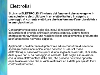 Elettrolisi
Si chiama ELETTROLISI l’insieme dei fenomeni che avvengono in
una soluzione elettrolitica o in un elettrolita fuso in seguito a
passaggio di corrente elettrica e che trasformano l’energia elettrica
in energia chimica.
Contrariamente al caso delle pile, in cui si ha spontaneamente
conversione di energia chimica in energia elettrica, si deve fornire
energia per far avvenire una reazione redox che altrimenti si produrrebbe
spontaneamente nel verso opposto.
Applicando una differenza di potenziale ad un conduttore di seconda
specie (a conduzione ionica, come nel caso di una soluzione
elettrolitica), si osserva l’esistenza di una soglia di potenziale, al di sotto
della quale non si ha passaggio di corrente. Tale soglia è in relazione
con la forza elettromotrice della pila, che procede nel verso opposto
rispetto alla reazione che si vuole realizzare ed è detta per questo forza
controelettromotrice.
 