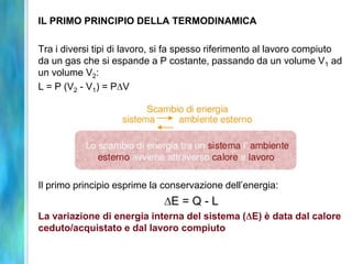 IL PRIMO PRINCIPIO DELLA TERMODINAMICA
Tra i diversi tipi di lavoro, si fa spesso riferimento al lavoro compiuto
da un gas che si espande a P costante, passando da un volume V1 ad
un volume V2:
L = P (V2 - V1) = P V
Il primo principio esprime la conservazione dell’energia:
E = Q - L
La variazione di energia interna del sistema ( E) è data dal calore
ceduto/acquistato e dal lavoro compiuto
 