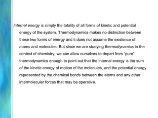 Internal energy is simply the totality of all forms of kinetic and potential
energy of the system. Thermodynamics makes no distinction between
these two forms of energy and it does not assume the existence of
atoms and molecules. But since we are studying thermodynamics in the
context of chemistry, we can allow ourselves to depart from “pure”
thermodynamics enough to point out that the internal energy is the sum
of the kinetic energy of motion of the molecules, and the potential energy
represented by the chemical bonds between the atoms and any other
intermolecular forces that may be operative.
 