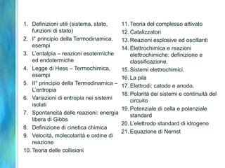 1. Definizioni utili (sistema, stato,
funzioni di stato)
2. I° principio della Termodinamica,
esempi
3. L’entalpia – reazioni esotermiche
ed endotermiche
4. Legge di Hess – Termochimica,
esempi
5. II° principio della Termodinamica –
L’entropia
6. Variazioni di entropia nei sistemi
isolati
7. Spontaneità delle reazioni: energia
libera di Gibbs
8. Definizione di cinetica chimica
9. Velocità, molecolarità e ordine di
reazione
10. Teoria delle collisioni
11. Teoria del complesso attivato
12. Catalizzatori
13. Reazioni esplosive ed oscillanti
14. Elettrochimica e reazioni
elettrochimiche: definizione e
classificazione.
15. Sistemi elettrochimici.
16. La pila
17. Elettrodi: catodo e anodo.
18. Polarità dei sistemi e continuità del
circuito
19. Potenziale di cella e potenziale
standard
20. L’elettrodo standard di idrogeno
21. Equazione di Nernst
 