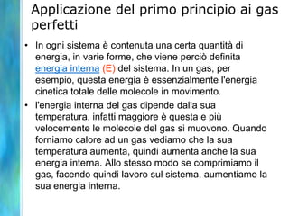 Applicazione del primo principio ai gas
perfetti
• In ogni sistema è contenuta una certa quantità di
energia, in varie forme, che viene perciò definita
energia interna (E) del sistema. In un gas, per
esempio, questa energia è essenzialmente l'energia
cinetica totale delle molecole in movimento.
• l'energia interna del gas dipende dalla sua
temperatura, infatti maggiore è questa e più
velocemente le molecole del gas si muovono. Quando
forniamo calore ad un gas vediamo che la sua
temperatura aumenta, quindi aumenta anche la sua
energia interna. Allo stesso modo se comprimiamo il
gas, facendo quindi lavoro sul sistema, aumentiamo la
sua energia interna.
 