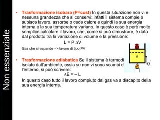 • Trasformazione isobara (P=cost) In questa situazione non vi è
nessuna grandezza che si conservi: infatti il sistema compie o
subisce lavoro, assorbe o cede calore e quindi la sua energia
interna e la sua temperatura variano. In questo caso è però molto
semplice calcolare il lavoro, che, come si può dimostrare, è dato
dal prodotto tra la variazione di volume e la pressione:
L = P V
Gas che si espande => lavoro di tipo PV
• Trasformazione adiabatica Se il sistema è termodinamicamente
isolato dall'ambiente, ossia se non vi sono scambi di calore con
l'esterno, si può scrivere:
E = – L
In questo caso tutto il lavoro compiuto dal gas va a discapito della
sua energia interna.
Nonessenziale
 