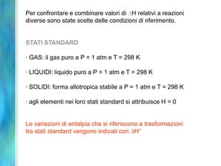 Per confrontare e combinare valori di H relativi a reazioni
diverse sono state scelte delle condizioni di riferimento.
STATI STANDARD
· GAS: il gas puro a P = 1 atm e T = 298 K
· LIQUIDI: liquido puro a P = 1 atm e T = 298 K
· SOLIDI: forma allotropica stabile a P = 1 atm e T = 298 K
· agli elementi nei loro stati standard si attribuisce H = 0
Le variazioni di entalpia che si riferiscono a trasformazioni
tra stati standard vengono indicati con H°
 