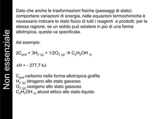 Dato che anche le trasformazioni fisiche (passaggi di stato)
comportano variazioni di energia, nelle equazioni termochimiche è
necessario indicare lo stato fisico di tutti i reagenti e prodotti; per la
stessa ragione, se un solido può esistere in più di una forma
allotropica, questa va specificata.
Ad esempio:
2Cgraf + 3H2 (g) + 1/2O2 (g)  C2H5OH (l)
H = - 277,7 kJ
Cgraf carbonio nella forma allotropica grafite
H2 (g) idrogeno allo stato gassoso
O2 (g) ossigeno allo stato gassoso
C2H5OH (l) alcool etilico allo stato liquido
Nonessenziale
 