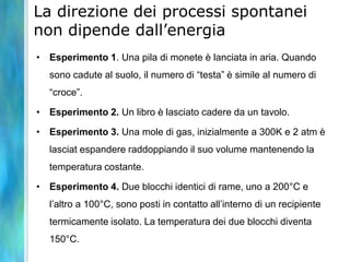 La direzione dei processi spontanei
non dipende dall’energia
• Esperimento 1. Una pila di monete è lanciata in aria. Quando
sono cadute al suolo, il numero di “testa” è simile al numero di
“croce”.
• Esperimento 2. Un libro è lasciato cadere da un tavolo.
• Esperimento 3. Una mole di gas, inizialmente a 300K e 2 atm è
lasciat espandere raddoppiando il suo volume mantenendo la
temperatura costante.
• Esperimento 4. Due blocchi identici di rame, uno a 200°C e
l’altro a 100°C, sono posti in contatto all’interno di un recipiente
termicamente isolato. La temperatura dei due blocchi diventa
150°C.
 