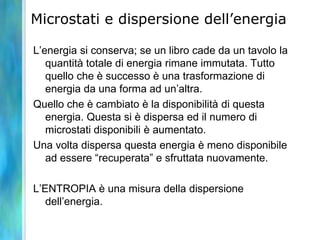 Microstati e dispersione dell’energia
L’energia si conserva; se un libro cade da un tavolo la
quantità totale di energia rimane immutata. Tutto
quello che è successo è una trasformazione di
energia da una forma ad un’altra.
Quello che è cambiato è la disponibilità di questa
energia. Questa si è dispersa ed il numero di
microstati disponibili è aumentato.
Una volta dispersa questa energia è meno disponibile
ad essere “recuperata” e sfruttata nuovamente.
L’ENTROPIA è una misura della dispersione
dell’energia.
 