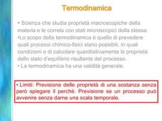Termodinamica
• Scienza che studia proprietà macroscopiche della
materia e le correla con stati microscopici della stessa.
•Lo scopo della termodinamica è quello di prevedere
quali processi chimico-fisici siano possibili, in quali
condizioni e di calcolare quantitativamente le proprietà
dello stato d’equilibrio risultante del processo.
• La termodinamica ha una validità generale.
• Limiti: Previsione delle proprietà di una sostanza senza
però spiegare il perché. Previsione se un processo può
avvenire senza darne una scala temporale.
 