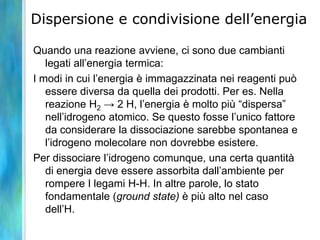 Dispersione e condivisione dell’energia
Quando una reazione avviene, ci sono due cambianti
legati all’energia termica:
I modi in cui l’energia è immagazzinata nei reagenti può
essere diversa da quella dei prodotti. Per es. Nella
reazione H2 → 2 H, l’energia è molto più “dispersa”
nell’idrogeno atomico. Se questo fosse l’unico fattore
da considerare la dissociazione sarebbe spontanea e
l’idrogeno molecolare non dovrebbe esistere.
Per dissociare l’idrogeno comunque, una certa quantità
di energia deve essere assorbita dall’ambiente per
rompere I legami H-H. In altre parole, lo stato
fondamentale (ground state) è più alto nel caso
dell’H.
 