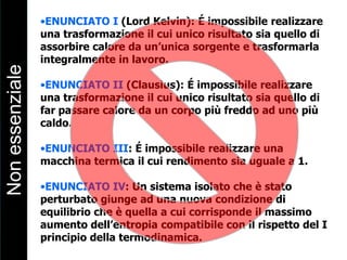 •ENUNCIATO I (Lord Kelvin): É impossibile realizzare
una trasformazione il cui unico risultato sia quello di
assorbire calore da un’unica sorgente e trasformarla
integralmente in lavoro.
•ENUNCIATO II (Clausius): É impossibile realizzare
una trasformazione il cui unico risultato sia quello di
far passare calore da un corpo più freddo ad uno più
caldo.
•ENUNCIATO III: É impossibile realizzare una
macchina termica il cui rendimento sia uguale a 1.
•ENUNCIATO IV: Un sistema isolato che è stato
perturbato giunge ad una nuova condizione di
equilibrio che è quella a cui corrisponde il massimo
aumento dell’entropia compatibile con il rispetto del I
principio della termodinamica.
Nonessenziale
 