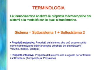 TERMINOLOGIA
La termodinamica analizza le proprietà macroscopiche dei
sistemi e la modalità con le quali si trasformano.
• Proprietà estensiva: Proprietà del sistema che può essere scritta
come combinazione delle analoghe proprietà dei sottosistemi (
Volume, massa, Energia).
• Proprietà intensiva: Proprietà del sistema che è uguale per entrambi
i sottosistemi (Temperatura, Pressione).
Sistema = Sottosistema 1 + Sottosistema 2
 