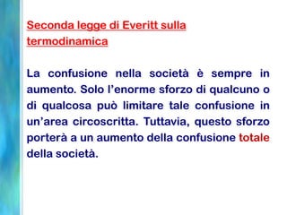 Seconda legge di Everitt sulla
termodinamica
La confusione nella società è sempre in
aumento. Solo l’enorme sforzo di qualcuno o
di qualcosa può limitare tale confusione in
un’area circoscritta. Tuttavia, questo sforzo
porterà a un aumento della confusione totale
della società.
 
