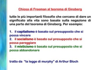 Chiosa di Freeman al teorema di Ginsberg
tutte le più importanti filosofie che cercano di dare un
significato alla vita sono basate sulla negazione di
una parte del teorema di Ginsberg. Per esempio:
1. il capitalismo è basato sul presupposto che si
possa vincere
2. il socialismo è basato sul presupposto che si
possa pareggiare
3. il misticismo è basato sul presupposto che si
possa abbandonare
tratto da “la legge di murphy” di Arthur Bloch
 