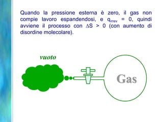 Gas
Quando la pressione esterna è zero, il gas non
compie lavoro espandendosi, e qirrev = 0, quindi
avviene il processo con S > 0 (con aumento di
disordine molecolare).
vuoto
 