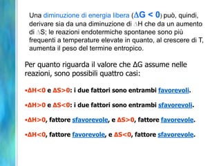 Una diminuzione di energia libera ( G < 0) può, quindi,
derivare sia da una diminuzione di H che da un aumento
di S; le reazioni endotermiche spontanee sono più
frequenti a temperature elevate in quanto, al crescere di T,
aumenta il peso del termine entropico.
Per quanto riguarda il valore che ΔG assume nelle
reazioni, sono possibili quattro casi:
•ΔH<0 e ΔS>0: i due fattori sono entrambi favorevoli.
•ΔH>0 e ΔS<0: i due fattori sono entrambi sfavorevoli.
•ΔH>0, fattore sfavorevole, e ΔS>0, fattore favorevole.
•ΔH<0, fattore favorevole, e ΔS<0, fattore sfavorevole.
 