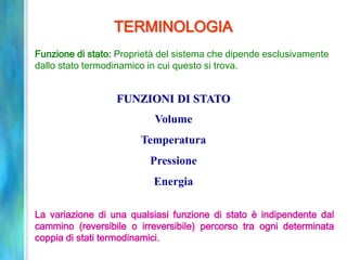 TERMINOLOGIA
Funzione di stato: Proprietà del sistema che dipende esclusivamente
dallo stato termodinamico in cui questo si trova.
FUNZIONI DI STATO
Volume
Temperatura
Pressione
Energia
La variazione di una qualsiasi funzione di stato è indipendente dal
cammino (reversibile o irreversibile) percorso tra ogni determinata
coppia di stati termodinamici.
 