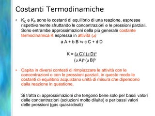 Costanti Termodinamiche
• KC e KP sono le costanti di equilibrio di una reazione, espresse
rispettivamente sfruttando le concentrazioni e le pressioni parziali.
Sono entrambe approssimazioni della più generale costante
termodinamica K espressa in attività (a)
a A + b B ⇋ c C + d D
K = (a C)c (a D)d
(a A)a (a B)b
• Capita in diversi contesti di rimpiazzare le attività con le
concentrazioni o con le pressioni parziali, in questo modo le
costanti di equilibrio acquistano unità di misura che dipendono
dalla reazione in questione.
Si tratta di approssimazioni che tengono bene solo per bassi valori
delle concentrazioni (soluzioni molto diluite) e per bassi valori
delle pressioni (gas quasi-ideali)
 