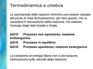 Termodinamica e cinetica
La spontaneità delle reazioni chimiche può essere valutata
dal punto di vista termodinamico: per fare questo, non si
considera il meccanismo della reazione, ma soltanto
l’energia degli stati iniziale e finale.
ΔG>0 Processo non spontaneo, reazione
endoergonica
ΔG=0 Processo in equilibrio
ΔG<0 Processo spontaneo, reazione esoergonica
La variazione di energia libera non ci dà nessuna
informazione sulla velocità della reazione
 